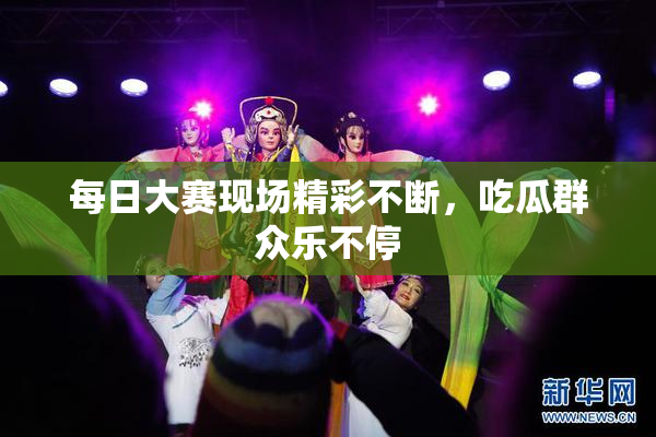 每日大赛现场精彩不断，吃瓜群众乐不停