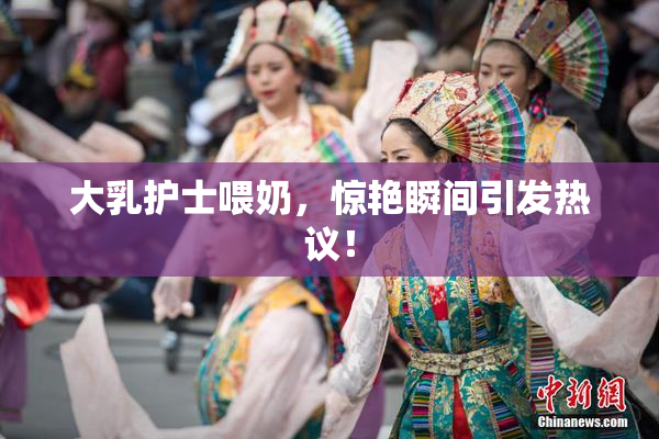 大乳护士喂奶，惊艳瞬间引发热议！