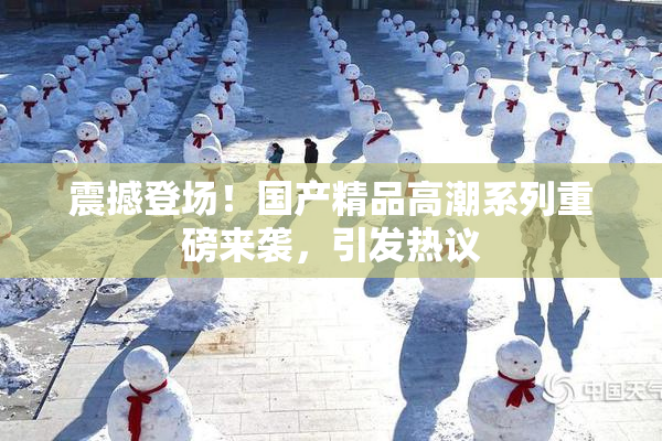 震撼登场！国产精品高潮系列重磅来袭，引发热议