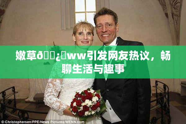 嫩草🌿‌ww引发网友热议，畅聊生活与趣事