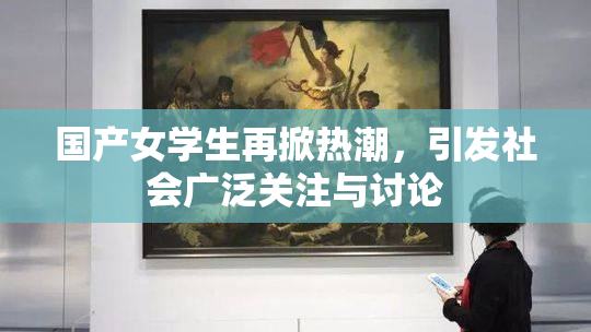 国产女学生再掀热潮，引发社会广泛关注与讨论