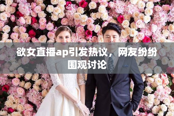 欲女直播ap引发热议，网友纷纷围观讨论