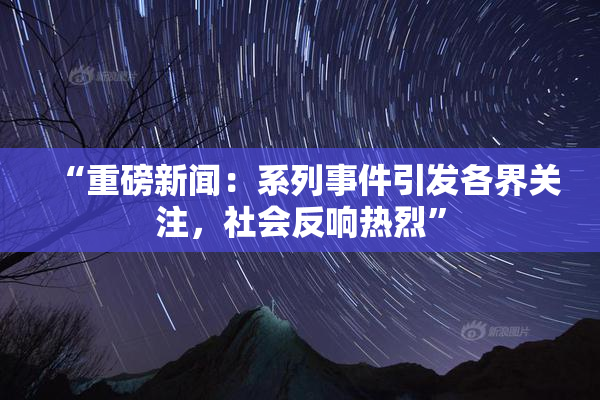 “重磅新闻：系列事件引发各界关注，社会反响热烈”
