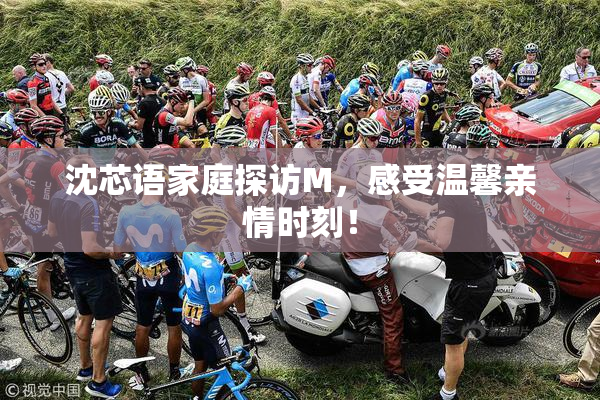 沈芯语家庭探访M，感受温馨亲情时刻！