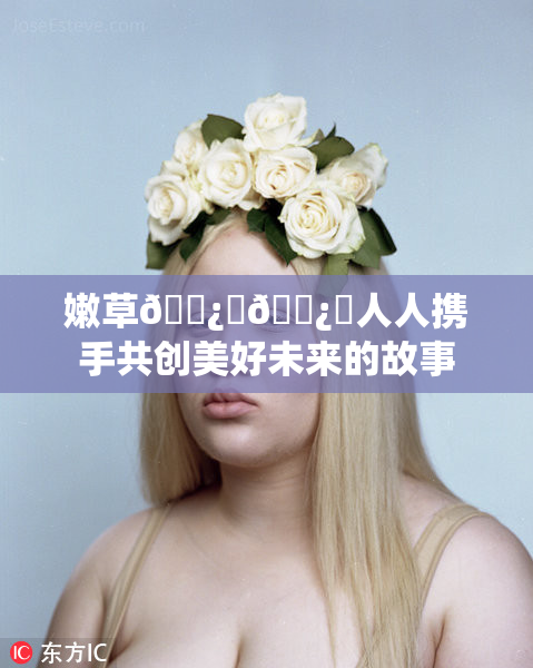 嫩草🌿‌🌿‌人人携手共创美好未来的故事