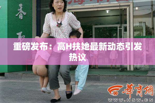 重磅发布：高H扶她最新动态引发热议