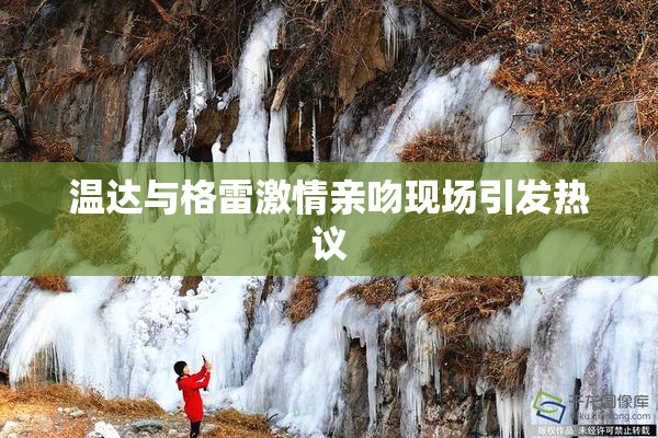 温达与格雷激情亲吻现场引发热议