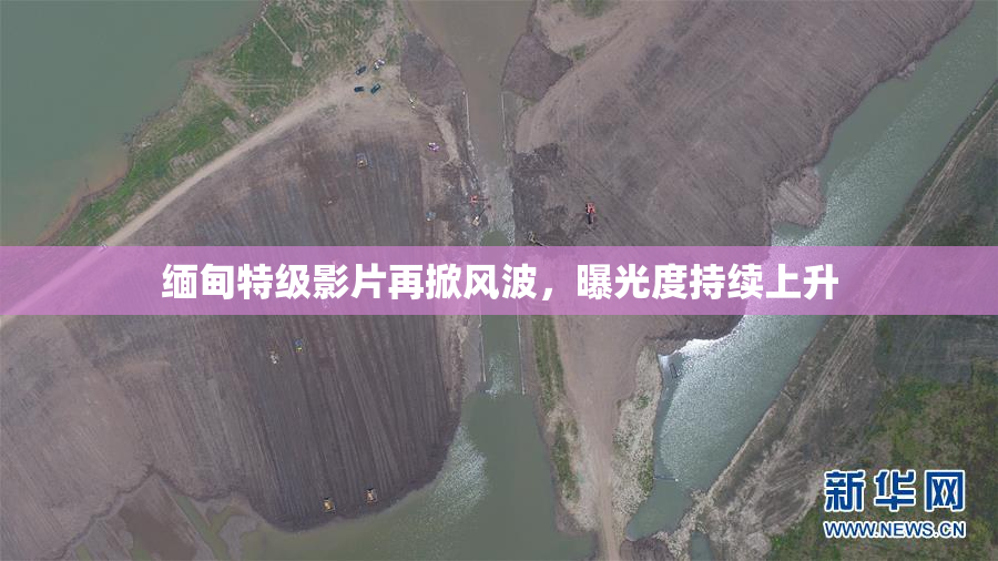 缅甸特级影片再掀风波，曝光度持续上升