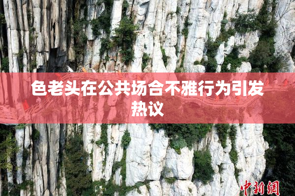 色老头在公共场合不雅行为引发热议