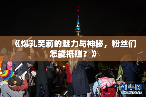 《爆乳芙莉的魅力与神秘，粉丝们怎能抵挡？》