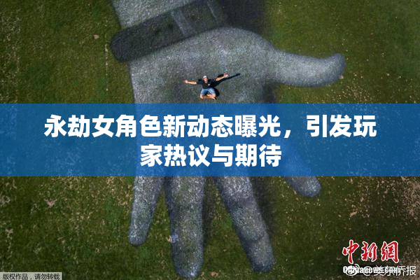 永劫女角色新动态曝光，引发玩家热议与期待