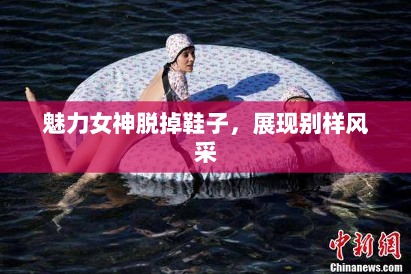魅力女神脱掉鞋子，展现别样风采