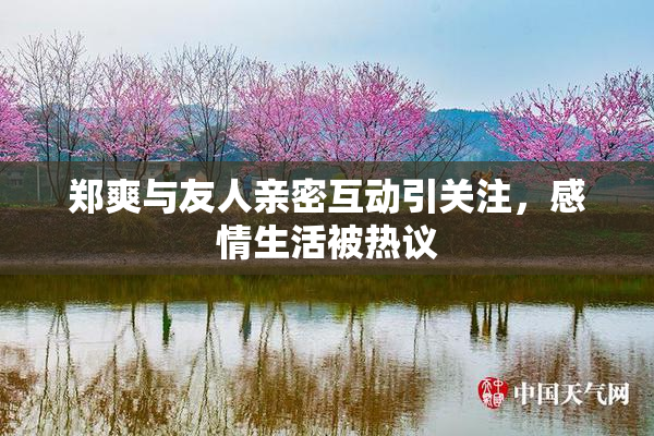 郑爽与友人亲密互动引关注，感情生活被热议