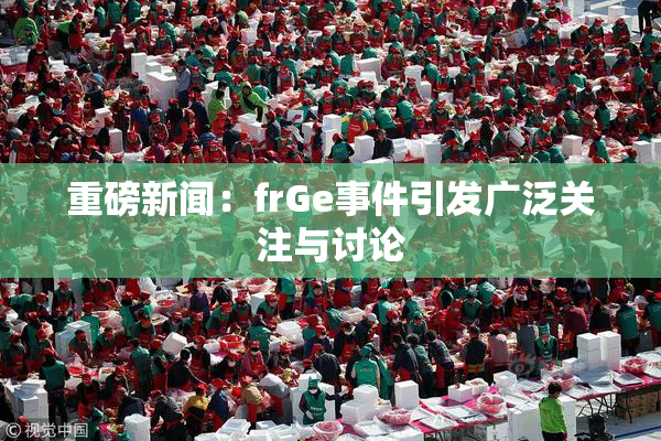 重磅新闻：frGe事件引发广泛关注与讨论