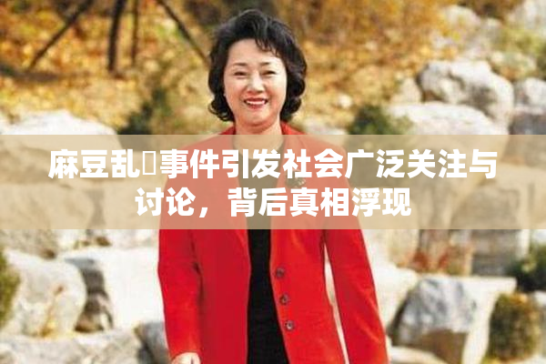 麻豆乱婬事件引发社会广泛关注与讨论，背后真相浮现