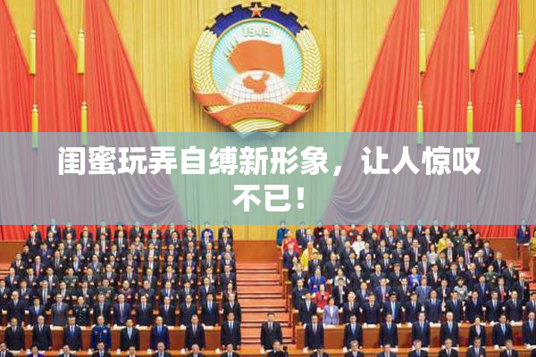 闺蜜玩弄自缚新形象，让人惊叹不已！