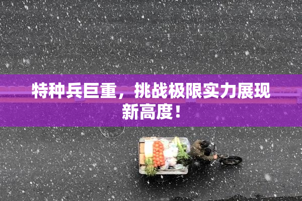 特种兵巨重，挑战极限实力展现新高度！