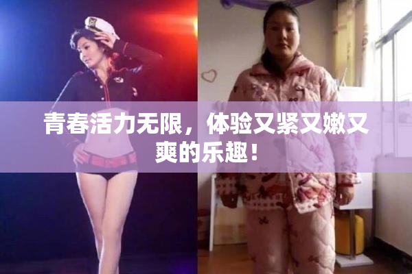 青春活力无限，体验又紧又嫩又爽的乐趣！
