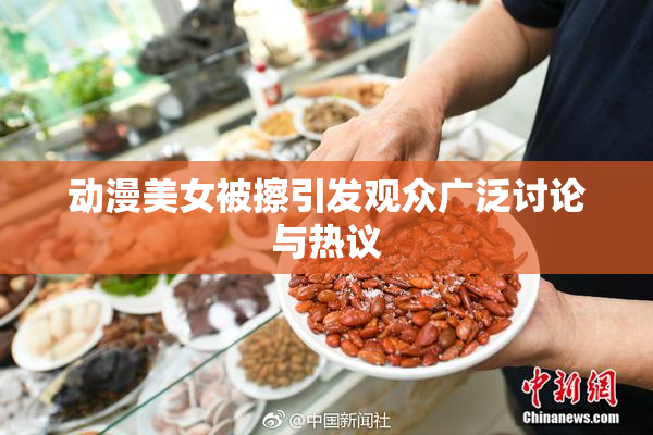 动漫美女被擦引发观众广泛讨论与热议