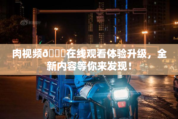 肉视频🔞在线观看体验升级，全新内容等你来发现！