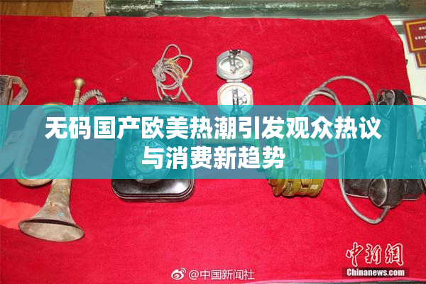无码国产欧美热潮引发观众热议与消费新趋势