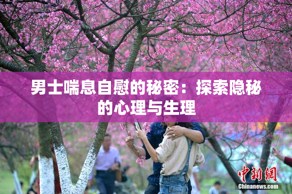 男士喘息自慰的秘密：探索隐秘的心理与生理