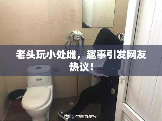 老头玩小处雌，趣事引发网友热议！