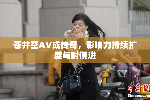 苍井空AV成传奇，影响力持续扩展与时俱进