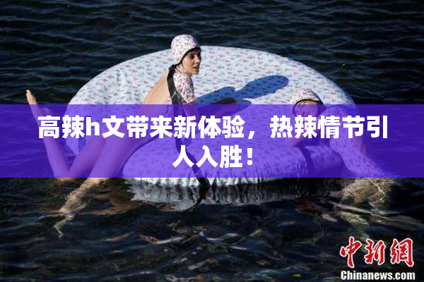 高辣h文带来新体验，热辣情节引人入胜！