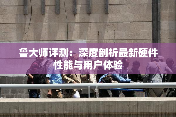 鲁大师评测：深度剖析最新硬件性能与用户体验