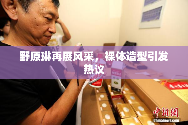 野原琳再展风采，裸体造型引发热议
