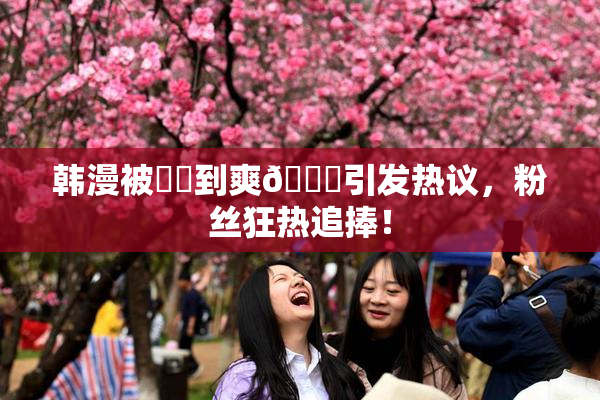 韩漫被❌‌到爽🔞引发热议，粉丝狂热追捧！