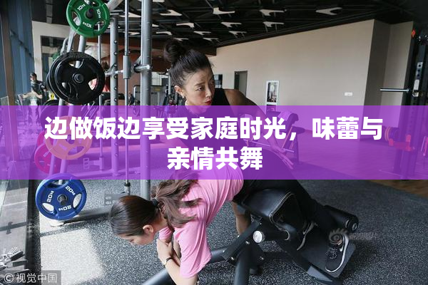 边做饭边享受家庭时光，味蕾与亲情共舞