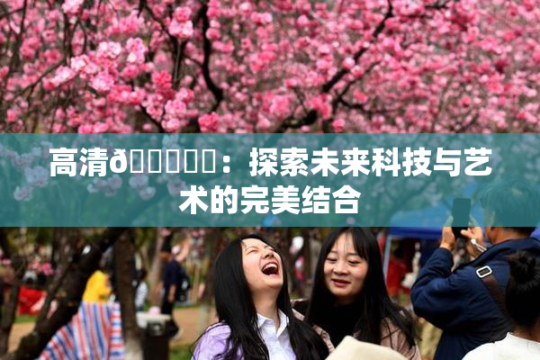 高清🔞❌‌：探索未来科技与艺术的完美结合