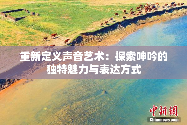 重新定义声音艺术：探索呻吟的独特魅力与表达方式