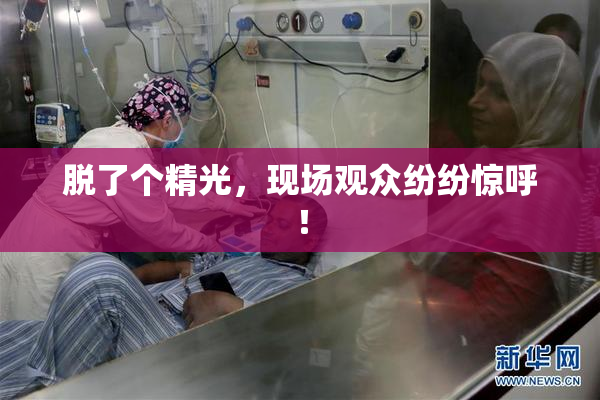 脱了个精光，现场观众纷纷惊呼！