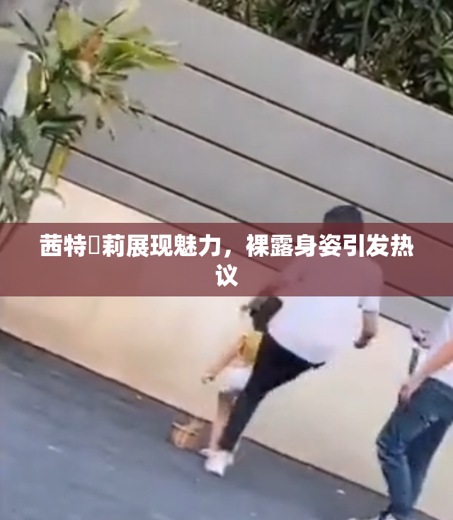茜特菈莉展现魅力，裸露身姿引发热议