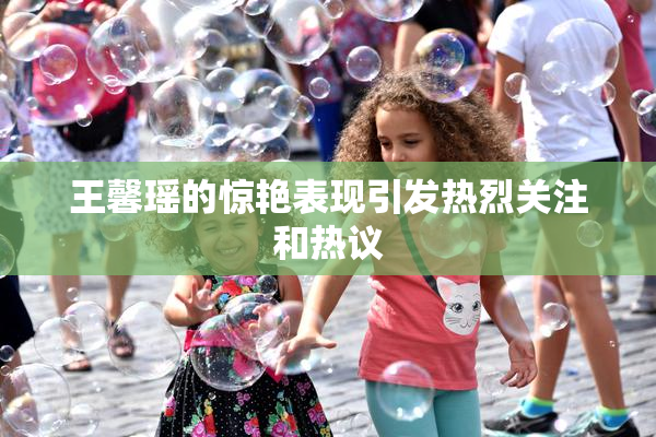 王馨瑶的惊艳表现引发热烈关注和热议