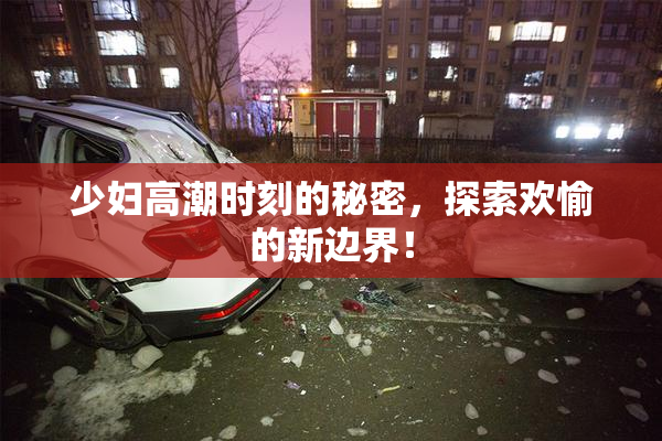 少妇高潮时刻的秘密，探索欢愉的新边界！