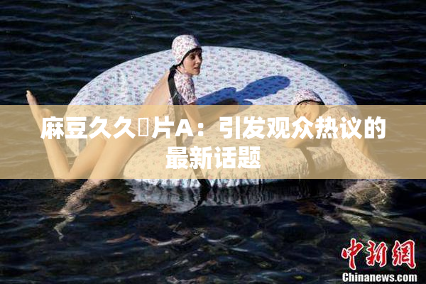 麻豆久久婬片A：引发观众热议的最新话题