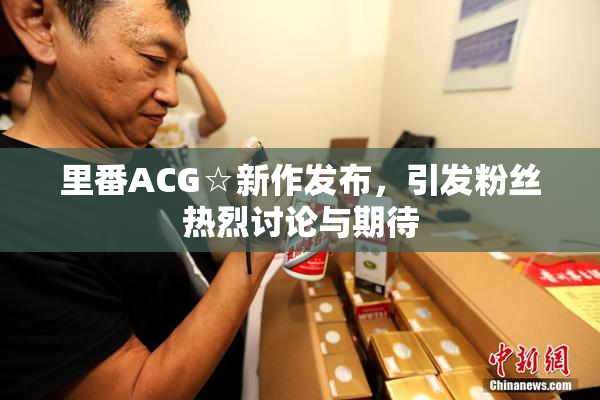 里番ACG☆新作发布，引发粉丝热烈讨论与期待