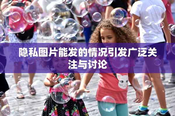 隐私图片能发的情况引发广泛关注与讨论