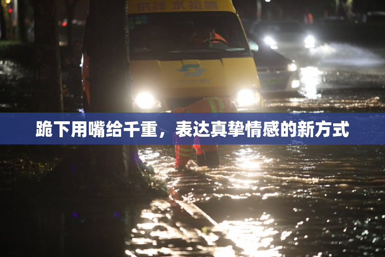 跪下用嘴给千重，表达真挚情感的新方式
