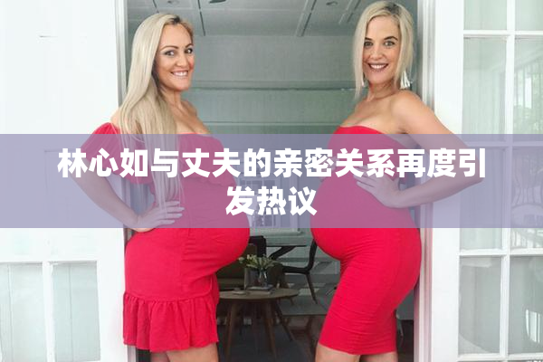 林心如与丈夫的亲密关系再度引发热议