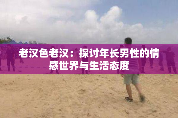老汉色老汉：探讨年长男性的情感世界与生活态度