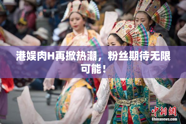 港娱肉H再掀热潮，粉丝期待无限可能！