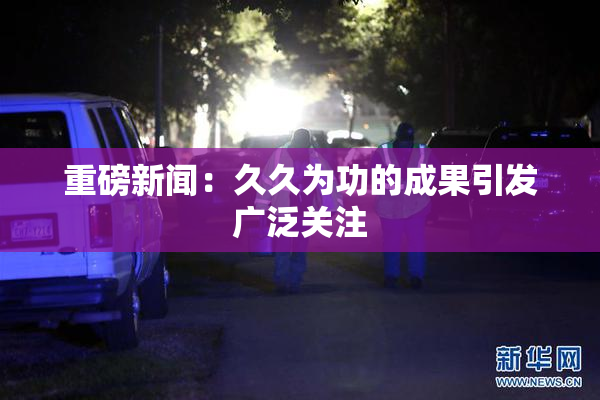 重磅新闻：久久为功的成果引发广泛关注