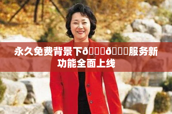 永久免费背景下🔞🔞服务新功能全面上线