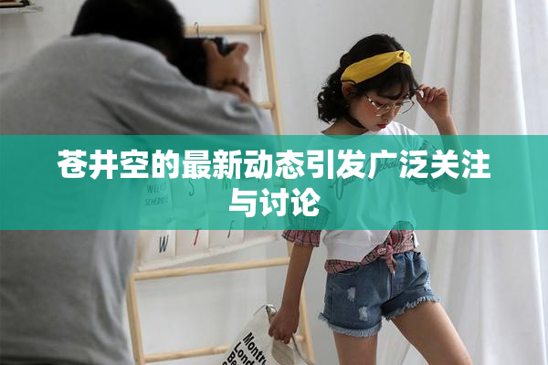 苍井空的最新动态引发广泛关注与讨论