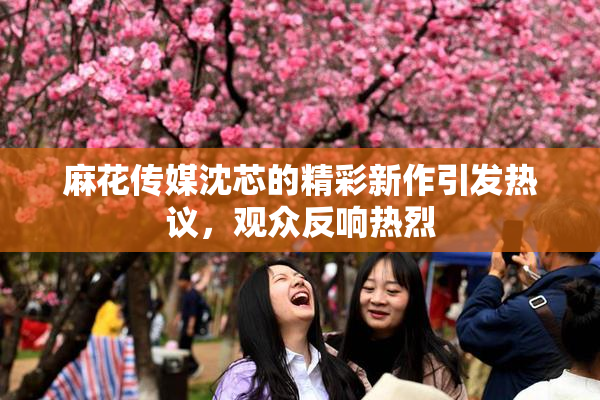 麻花传媒沈芯的精彩新作引发热议，观众反响热烈